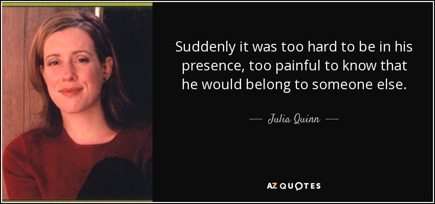 Suddenly it was too hard to be in his presence, too painful to know that he would belong to someone else. - Julia Quinn