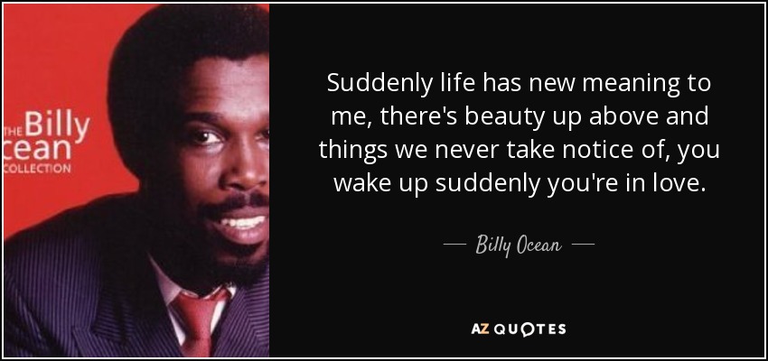 Suddenly life has new meaning to me, there's beauty up above and things we never take notice of, you wake up suddenly you're in love. - Billy Ocean