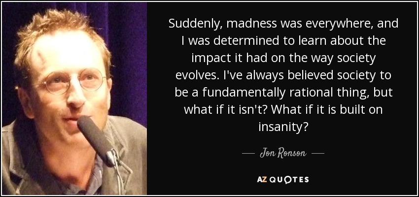 Suddenly, madness was everywhere, and I was determined to learn about the impact it had on the way society evolves. I've always believed society to be a fundamentally rational thing, but what if it isn't? What if it is built on insanity? - Jon Ronson