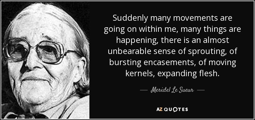 Suddenly many movements are going on within me, many things are happening, there is an almost unbearable sense of sprouting, of bursting encasements, of moving kernels, expanding flesh. - Meridel Le Sueur