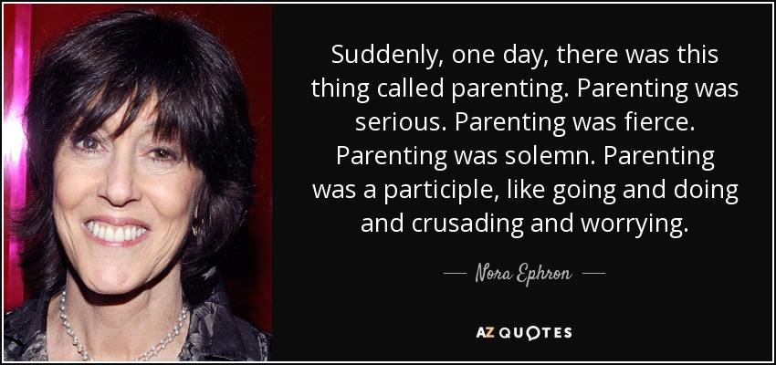 Suddenly, one day, there was this thing called parenting. Parenting was serious. Parenting was fierce. Parenting was solemn. Parenting was a participle, like going and doing and crusading and worrying. - Nora Ephron