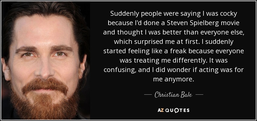 Suddenly people were saying I was cocky because I'd done a Steven Spielberg movie and thought I was better than everyone else, which surprised me at first. I suddenly started feeling like a freak because everyone was treating me differently. It was confusing, and I did wonder if acting was for me anymore. - Christian Bale
