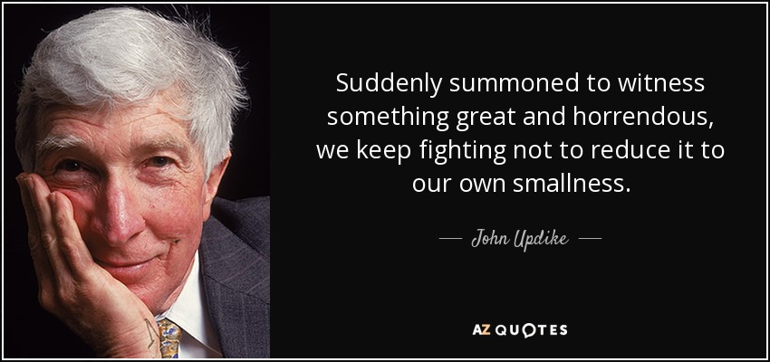Suddenly summoned to witness something great and horrendous, we keep fighting not to reduce it to our own smallness. - John Updike