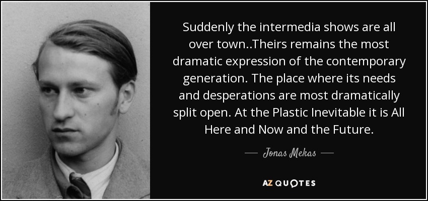 Suddenly the intermedia shows are all over town..Theirs remains the most dramatic expression of the contemporary generation. The place where its needs and desperations are most dramatically split open. At the Plastic Inevitable it is All Here and Now and the Future. - Jonas Mekas