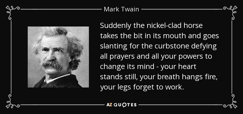 Suddenly the nickel-clad horse takes the bit in its mouth and goes slanting for the curbstone defying all prayers and all your powers to change its mind - your heart stands still, your breath hangs fire, your legs forget to work. - Mark Twain