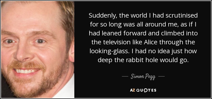 Suddenly, the world I had scrutinised for so long was all around me, as if I had leaned forward and climbed into the television like Alice through the looking-glass. I had no idea just how deep the rabbit hole would go. - Simon Pegg