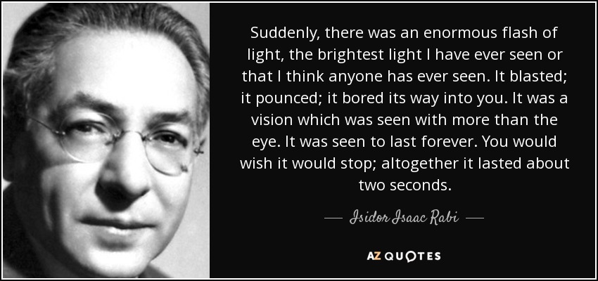 Suddenly, there was an enormous flash of light, the brightest light I have ever seen or that I think anyone has ever seen. It blasted; it pounced; it bored its way into you. It was a vision which was seen with more than the eye. It was seen to last forever. You would wish it would stop; altogether it lasted about two seconds. - Isidor Isaac Rabi