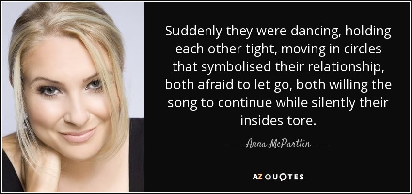 Suddenly they were dancing, holding each other tight, moving in circles that symbolised their relationship, both afraid to let go, both willing the song to continue while silently their insides tore. - Anna McPartlin