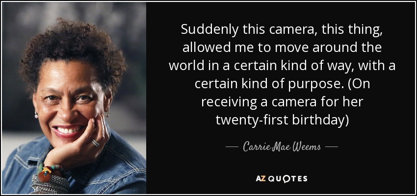 Suddenly this camera, this thing, allowed me to move around the world in a certain kind of way, with a certain kind of purpose. (On receiving a camera for her twenty-first birthday) - Carrie Mae Weems