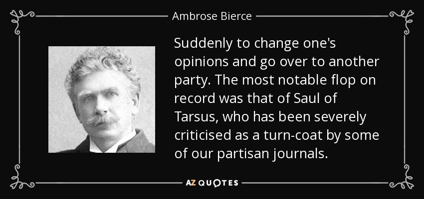 Suddenly to change one's opinions and go over to another party. The most notable flop on record was that of Saul of Tarsus, who has been severely criticised as a turn-coat by some of our partisan journals. - Ambrose Bierce