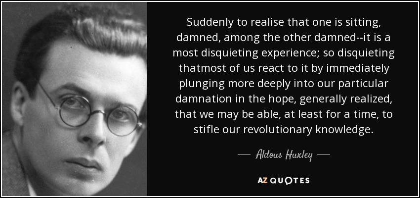 Suddenly to realise that one is sitting, damned, among the other damned--it is a most disquieting experience; so disquieting thatmost of us react to it by immediately plunging more deeply into our particular damnation in the hope, generally realized, that we may be able, at least for a time, to stifle our revolutionary knowledge. - Aldous Huxley