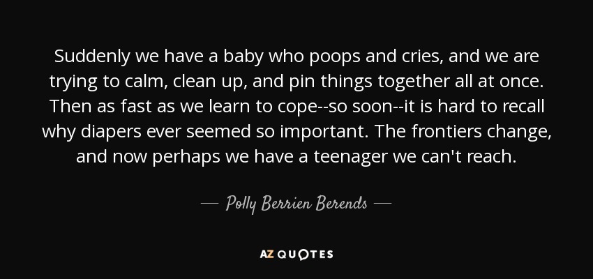 Suddenly we have a baby who poops and cries, and we are trying to calm, clean up, and pin things together all at once. Then as fast as we learn to cope--so soon--it is hard to recall why diapers ever seemed so important. The frontiers change, and now perhaps we have a teenager we can't reach. - Polly Berrien Berends