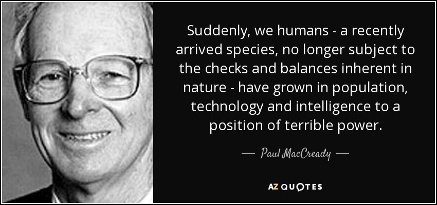 Suddenly, we humans - a recently arrived species, no longer subject to the checks and balances inherent in nature - have grown in population, technology and intelligence to a position of terrible power. - Paul MacCready