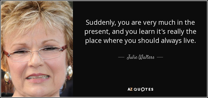 Suddenly, you are very much in the present, and you learn it's really the place where you should always live. - Julie Walters