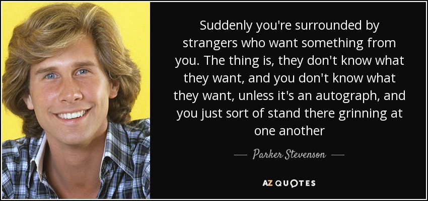 Suddenly you're surrounded by strangers who want something from you. The thing is, they don't know what they want, and you don't know what they want, unless it's an autograph, and you just sort of stand there grinning at one another - Parker Stevenson