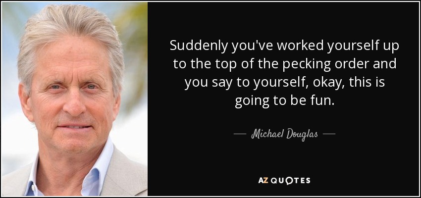 Suddenly you've worked yourself up to the top of the pecking order and you say to yourself, okay, this is going to be fun. - Michael Douglas