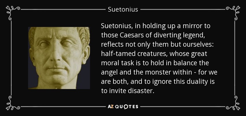 Suetonius, in holding up a mirror to those Caesars of diverting legend, reflects not only them but ourselves: half-tamed creatures, whose great moral task is to hold in balance the angel and the monster within - for we are both, and to ignore this duality is to invite disaster. - Suetonius