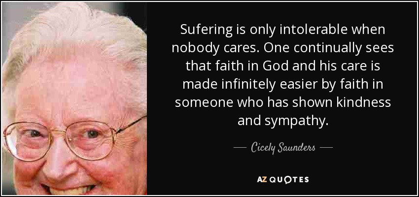 Sufering is only intolerable when nobody cares. One continually sees that faith in God and his care is made infinitely easier by faith in someone who has shown kindness and sympathy. - Cicely Saunders