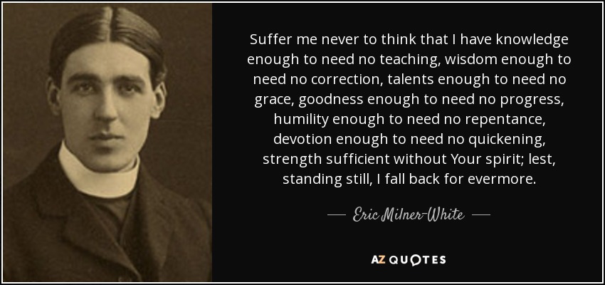 Suffer me never to think that I have knowledge enough to need no teaching, wisdom enough to need no correction, talents enough to need no grace, goodness enough to need no progress, humility enough to need no repentance, devotion enough to need no quickening, strength sufficient without Your spirit; lest, standing still, I fall back for evermore. - Eric Milner-White