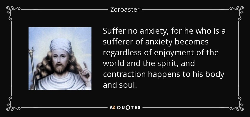 Suffer no anxiety, for he who is a sufferer of anxiety becomes regardless of enjoyment of the world and the spirit, and contraction happens to his body and soul. - Zoroaster