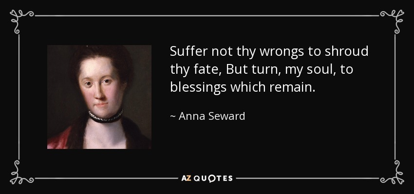 Suffer not thy wrongs to shroud thy fate, But turn, my soul, to blessings which remain. - Anna Seward