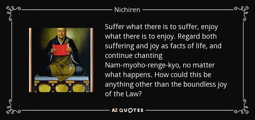 Suffer what there is to suffer, enjoy what there is to enjoy. Regard both suffering and joy as facts of life, and continue chanting Nam-myoho-renge-kyo, no matter what happens. How could this be anything other than the boundless joy of the Law? - Nichiren