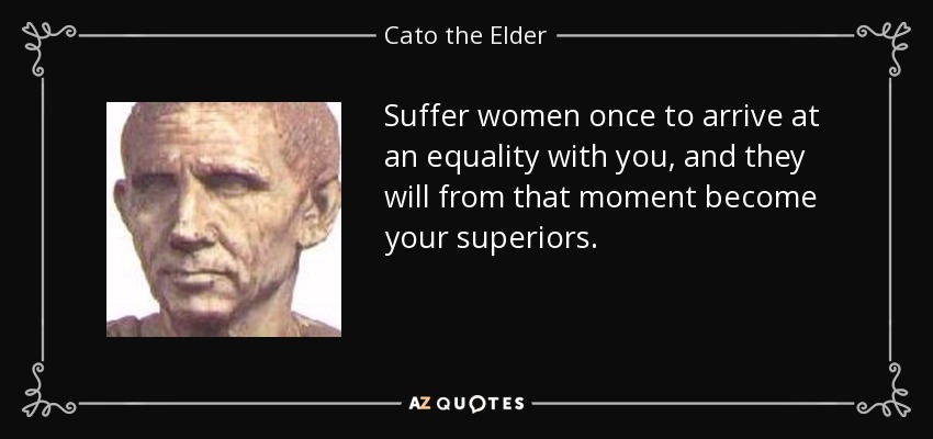Suffer women once to arrive at an equality with you, and they will from that moment become your superiors. - Cato the Elder