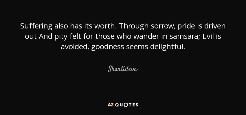Suffering also has its worth. Through sorrow, pride is driven out And pity felt for those who wander in samsara; Evil is avoided, goodness seems delightful. - Shantideva