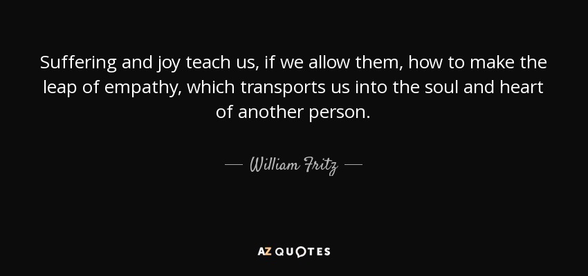 Suffering and joy teach us, if we allow them, how to make the leap of empathy, which transports us into the soul and heart of another person. - William Fritz