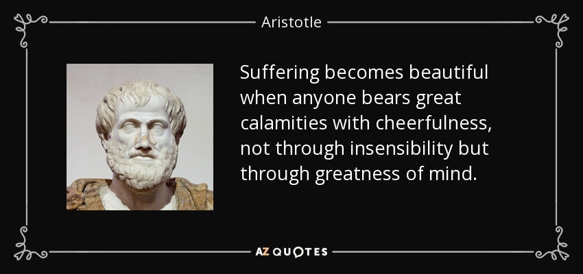 Suffering becomes beautiful when anyone bears great calamities with cheerfulness, not through insensibility but through greatness of mind. - Aristotle