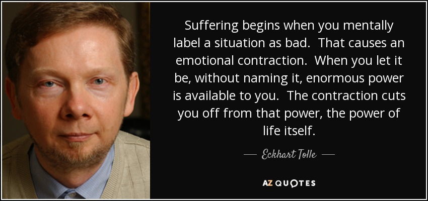 Suffering begins when you mentally label a situation as bad. That causes an emotional contraction. When you let it be, without naming it, enormous power is available to you. The contraction cuts you off from that power, the power of life itself. - Eckhart Tolle