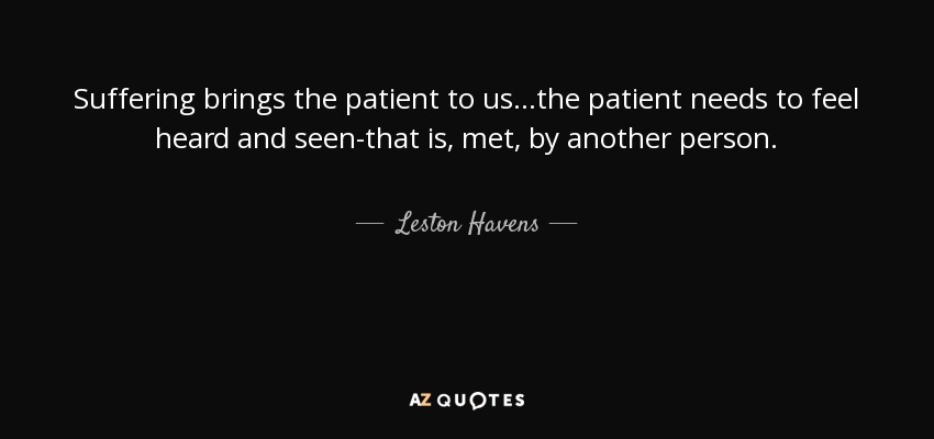 Suffering brings the patient to us...the patient needs to feel heard and seen-that is, met, by another person. - Leston Havens