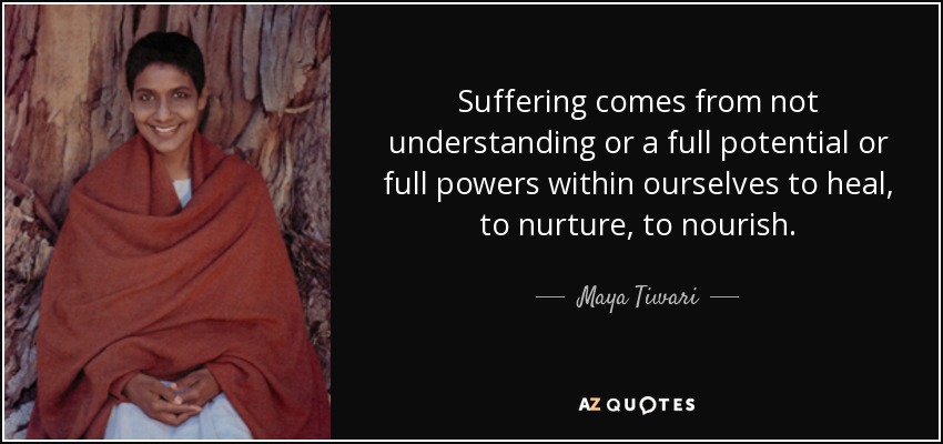 Suffering comes from not understanding or a full potential or full powers within ourselves to heal, to nurture, to nourish. - Maya Tiwari