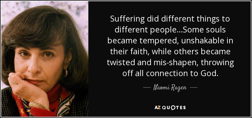 Suffering did different things to different people...Some souls became tempered, unshakable in their faith, while others became twisted and mis-shapen, throwing off all connection to God. - Naomi Ragen
