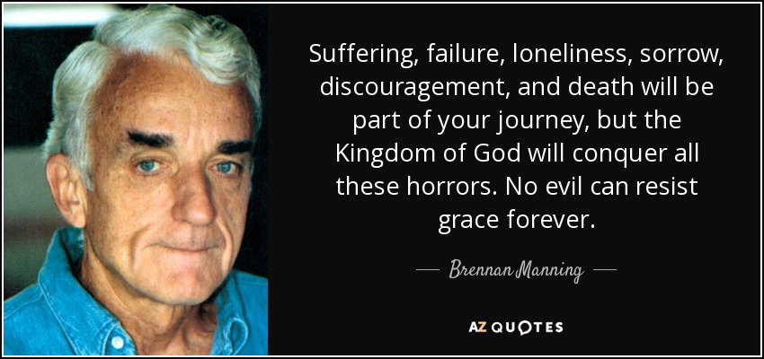 Suffering, failure, loneliness, sorrow, discouragement, and death will be part of your journey, but the Kingdom of God will conquer all these horrors. No evil can resist grace forever. - Brennan Manning