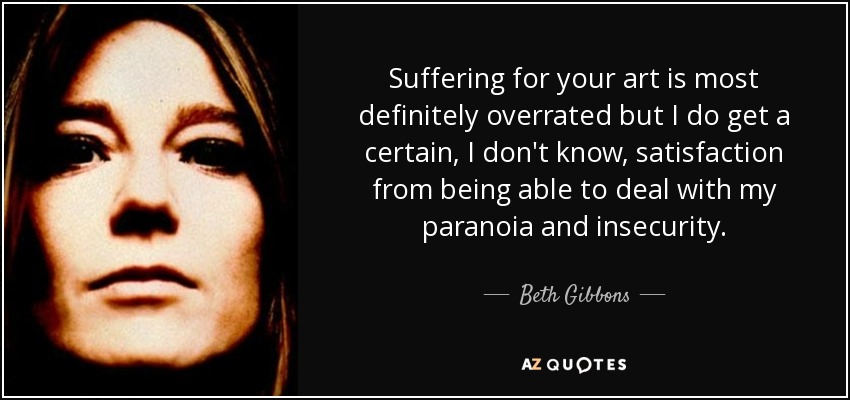 Suffering for your art is most definitely overrated but I do get a certain, I don't know, satisfaction from being able to deal with my paranoia and insecurity. - Beth Gibbons
