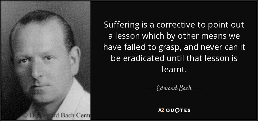Suffering is a corrective to point out a lesson which by other means we have failed to grasp, and never can it be eradicated until that lesson is learnt. - Edward Bach