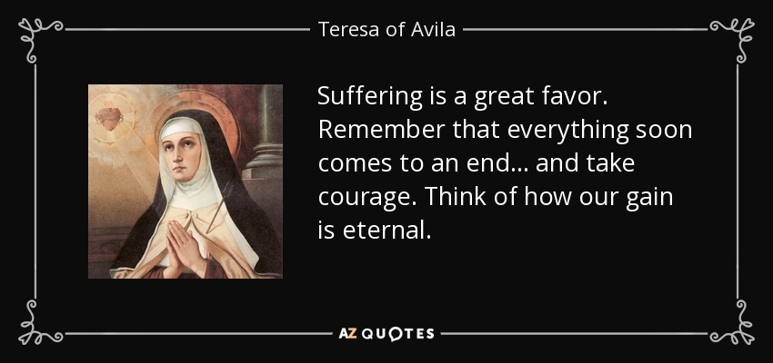 Suffering is a great favor. Remember that everything soon comes to an end . . . and take courage. Think of how our gain is eternal. - Teresa of Avila