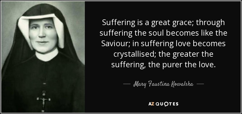 Suffering is a great grace; through suffering the soul becomes like the Saviour; in suffering love becomes crystallised; the greater the suffering, the purer the love. - Mary Faustina Kowalska