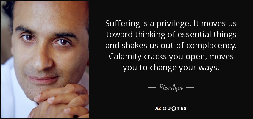 Suffering is a privilege. It moves us toward thinking of essential things and shakes us out of complacency. Calamity cracks you open, moves you to change your ways. - Pico Iyer