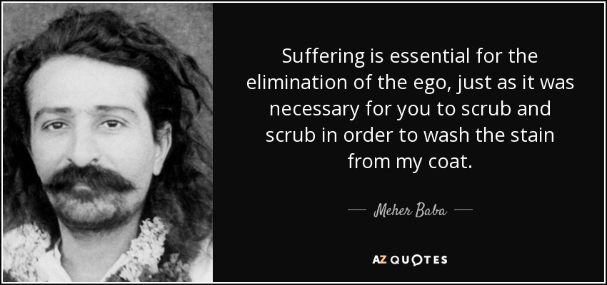 Suffering is essential for the elimination of the ego, just as it was necessary for you to scrub and scrub in order to wash the stain from my coat. - Meher Baba