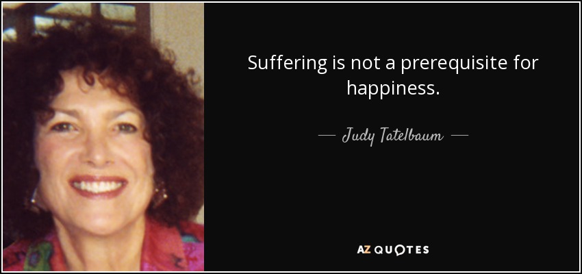 Suffering is not a prerequisite for happiness. - Judy Tatelbaum