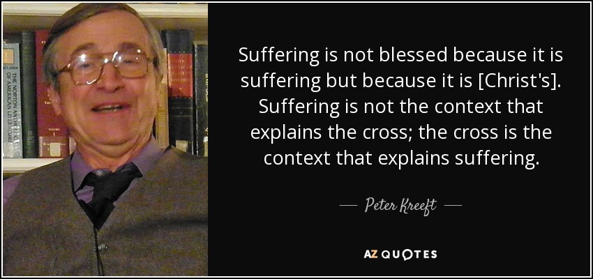 Suffering is not blessed because it is suffering but because it is [Christ's]. Suffering is not the context that explains the cross; the cross is the context that explains suffering. - Peter Kreeft