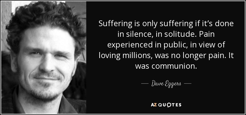 Suffering is only suffering if it’s done in silence, in solitude. Pain experienced in public, in view of loving millions, was no longer pain. It was communion. - Dave Eggers