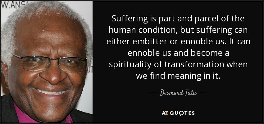 Suffering is part and parcel of the human condition, but suffering can either embitter or ennoble us. It can ennoble us and become a spirituality of transformation when we find meaning in it. - Desmond Tutu
