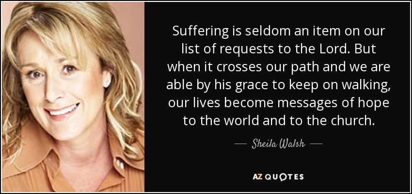 Suffering is seldom an item on our list of requests to the Lord. But when it crosses our path and we are able by his grace to keep on walking, our lives become messages of hope to the world and to the church. - Sheila Walsh