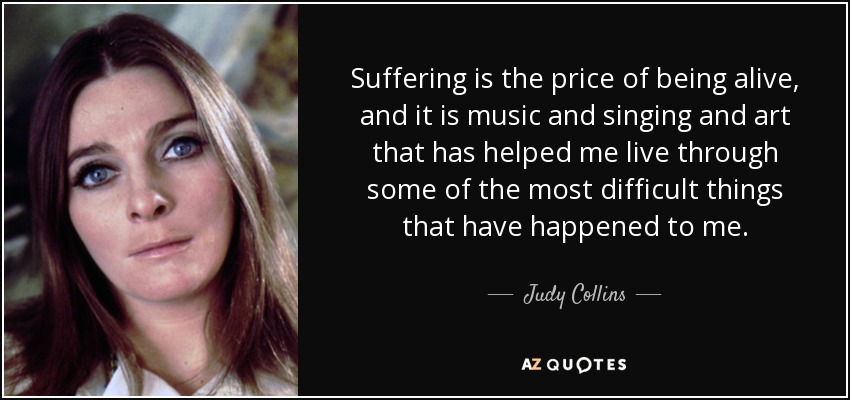 Suffering is the price of being alive, and it is music and singing and art that has helped me live through some of the most difficult things that have happened to me. - Judy Collins