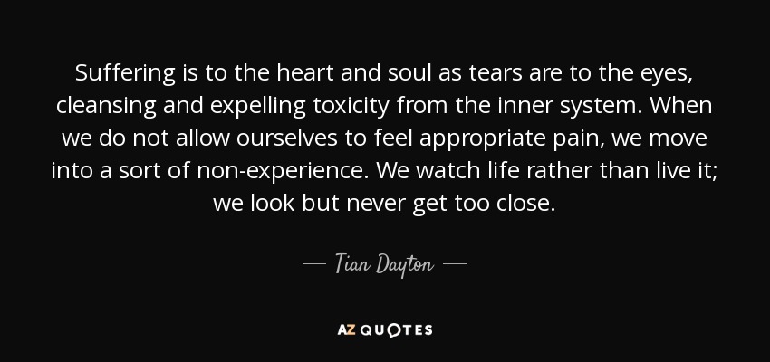 Suffering is to the heart and soul as tears are to the eyes, cleansing and expelling toxicity from the inner system. When we do not allow ourselves to feel appropriate pain, we move into a sort of non-experience. We watch life rather than live it; we look but never get too close. - Tian Dayton