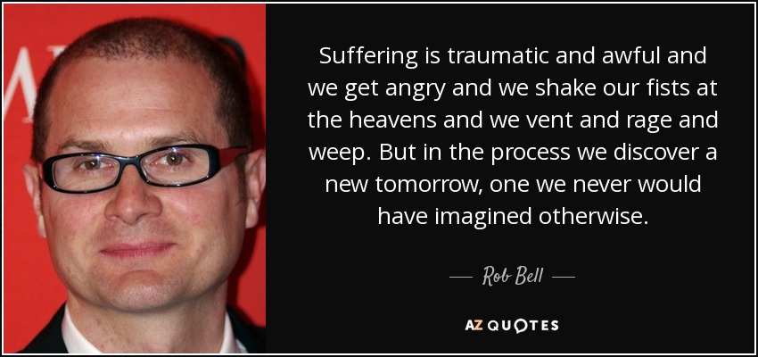 Suffering is traumatic and awful and we get angry and we shake our fists at the heavens and we vent and rage and weep. But in the process we discover a new tomorrow, one we never would have imagined otherwise. - Rob Bell