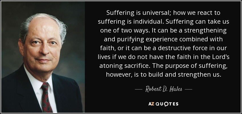 Suffering is universal; how we react to suffering is individual. Suffering can take us one of two ways. It can be a strengthening and purifying experience combined with faith, or it can be a destructive force in our lives if we do not have the faith in the Lord's atoning sacrifice. The purpose of suffering, however, is to build and strengthen us. - Robert D. Hales